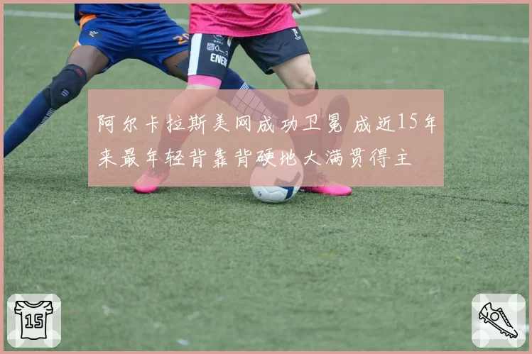 阿尔卡拉斯美网成功卫冕 成近15年来最年轻背靠背硬地大满贯得主