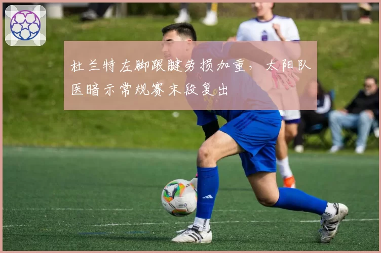 杜兰特左脚跟腱劳损加重，太阳队医暗示常规赛末段复出