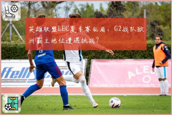 英雄联盟LEC夏季赛乱局，G2战队欧洲霸主地位遭遇挑战？
