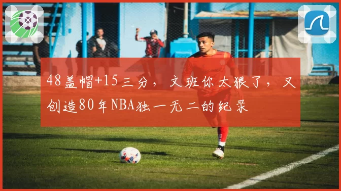 48盖帽+15三分,文班你太狠了,又创造80年NBA独一无二的纪录