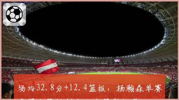 场均32.8分+12.4篮板,杨瀚森单赛季得分篮板创本土中锋新纪录