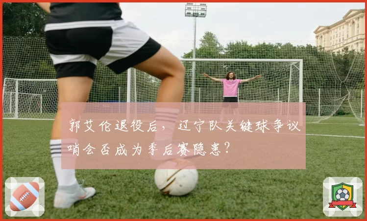 郭艾伦退役后,辽宁队关键球争议哨会否成为季后赛隐患?