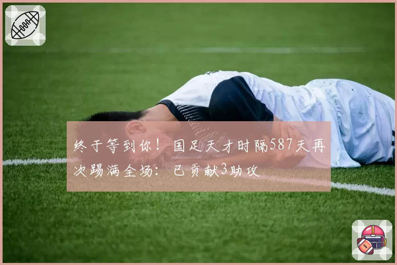 终于等到你！国足天才时隔587天再次踢满全场：已贡献3助攻