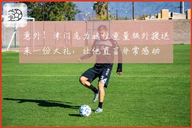 意外！津门虎为这位重量级外援送来一份大礼，让他直言非常感动