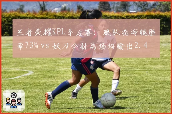 王者荣耀KPL季后赛：狼队花海镜胜率73% vs 妖刀公孙离场均输出2.4万