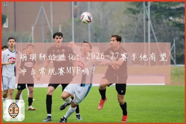 胡明轩的进化：2026-27赛季他有望冲击常规赛MVP吗？