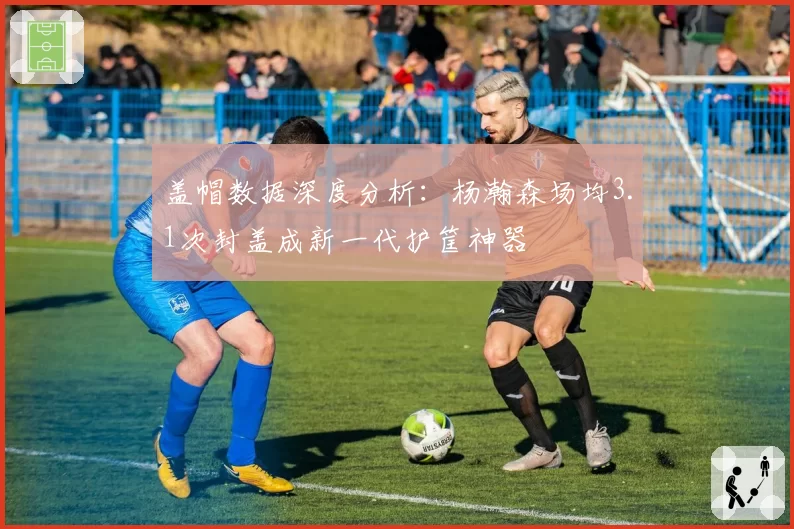 盖帽数据深度分析：杨瀚森场均3.1次封盖成新一代护筐神器