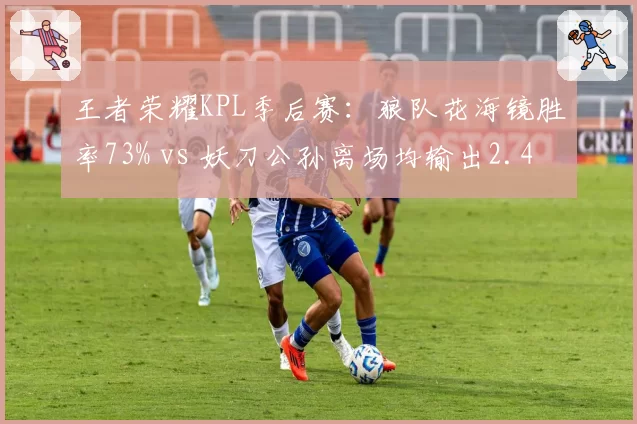 王者荣耀KPL季后赛：狼队花海镜胜率73% vs 妖刀公孙离场均输出2.4万
