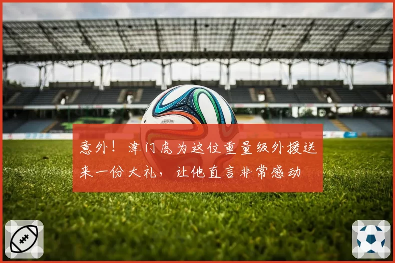 意外！津门虎为这位重量级外援送来一份大礼，让他直言非常感动