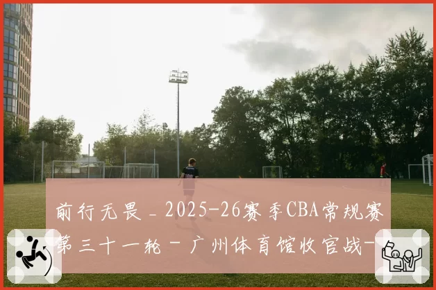 前行无畏 _ 2025-26赛季CBA常规赛第三十一轮 - 广州体育馆收官战-主场大胜辽宁！