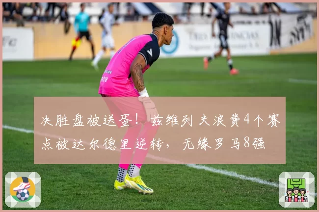 决胜盘被送蛋！兹维列夫浪费4个赛点被达尔德里逆转，无缘罗马8强