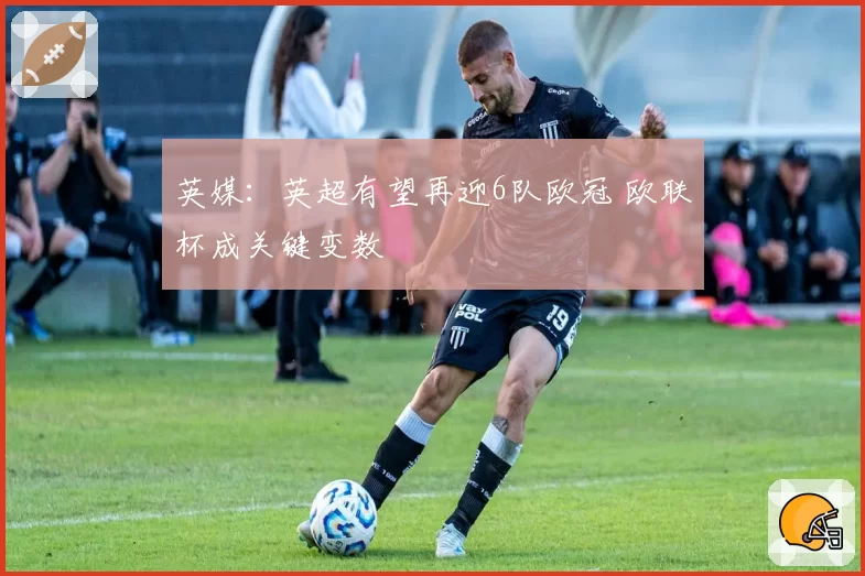 英媒：英超有望再迎6队欧冠 欧联杯成关键变数