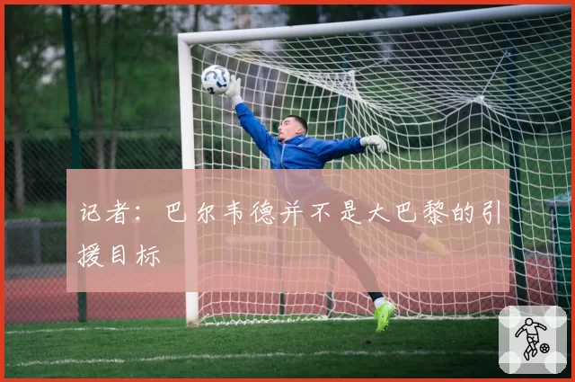 记者：巴尔韦德并不是大巴黎的引援目标