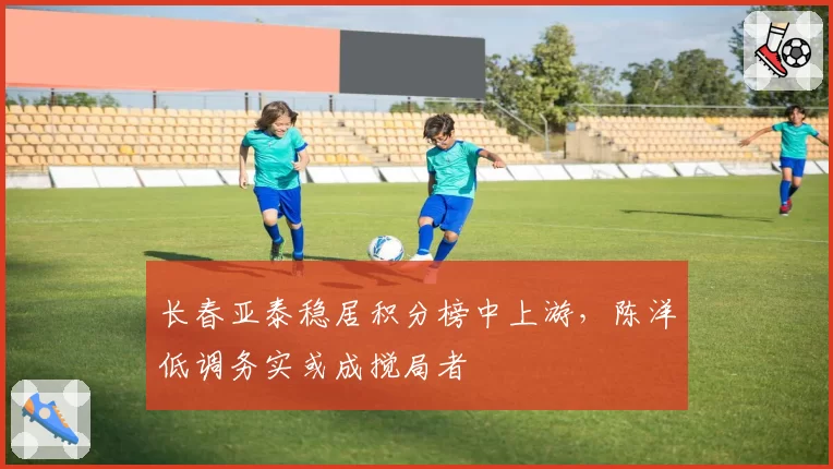长春亚泰稳居积分榜中上游，陈洋低调务实或成搅局者
