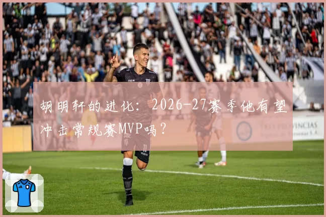 胡明轩的进化：2026-27赛季他有望冲击常规赛MVP吗？