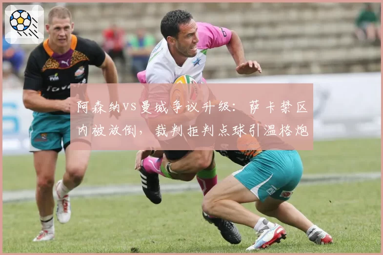 阿森纳vs曼城争议升级：萨卡禁区内被放倒，裁判拒判点球引温格炮轰