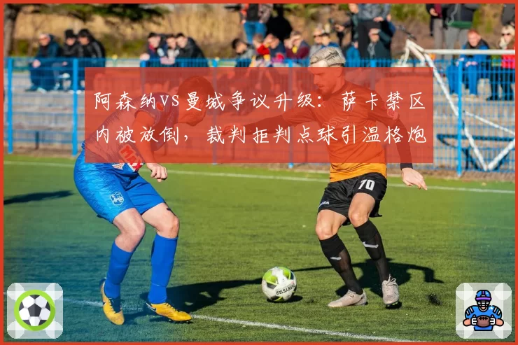 阿森纳vs曼城争议升级：萨卡禁区内被放倒，裁判拒判点球引温格炮轰