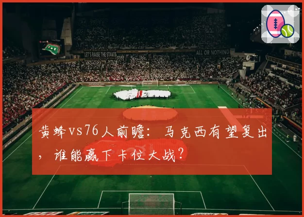 黄蜂vs76人前瞻:马克西有望复出,谁能赢下卡位大战?