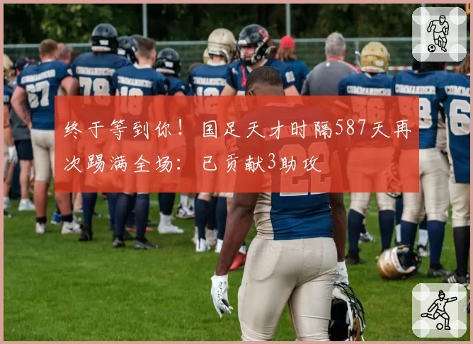 终于等到你！国足天才时隔587天再次踢满全场：已贡献3助攻