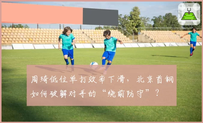 周琦低位单打效率下滑，北京首钢如何破解对手的“绕前防守”？