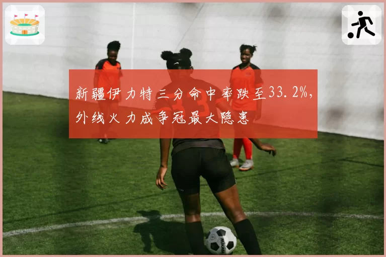 新疆伊力特三分命中率跌至33.2%，外线火力成争冠最大隐患