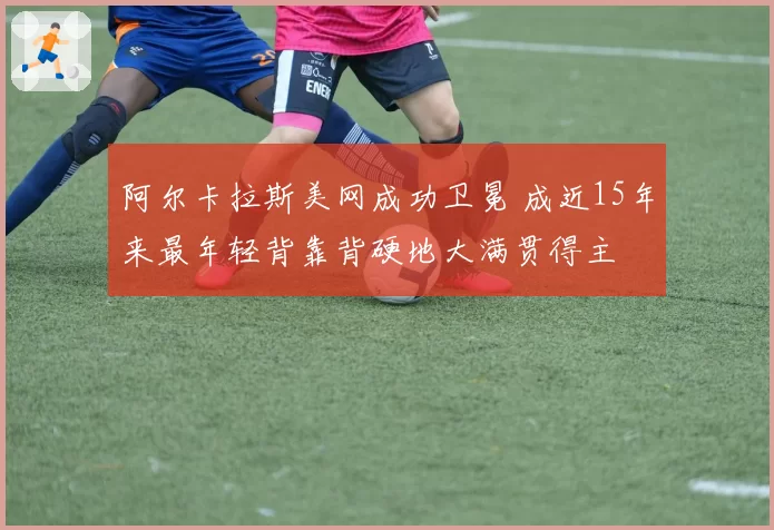 阿尔卡拉斯美网成功卫冕 成近15年来最年轻背靠背硬地大满贯得主