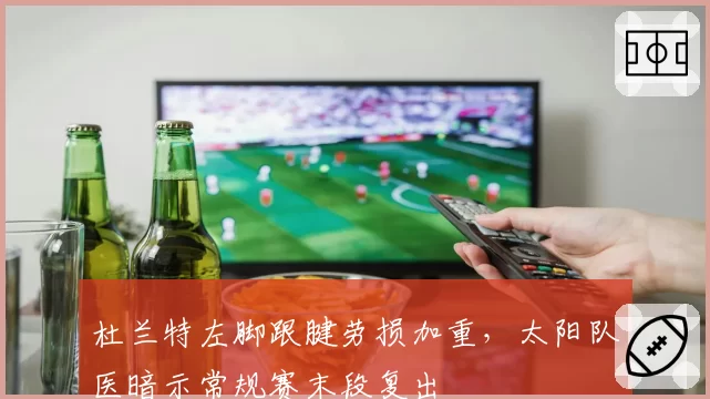 杜兰特左脚跟腱劳损加重，太阳队医暗示常规赛末段复出